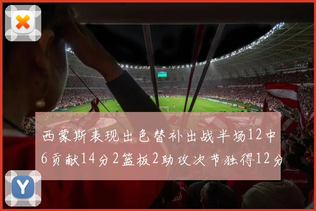 西蒙斯表现出色替补出战半场12中6贡献14分2篮板2助攻次节独得12分