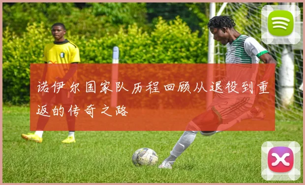 诺伊尔国家队历程回顾从退役到重返的传奇之路