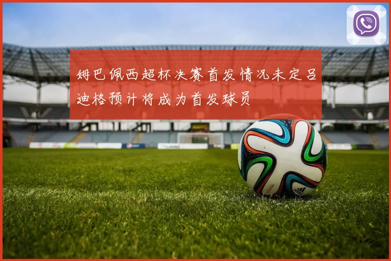 姆巴佩西超杯决赛首发情况未定吕迪格预计将成为首发球员