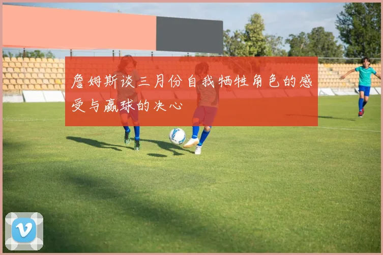 詹姆斯谈三月份自我牺牲角色的感受与赢球的决心