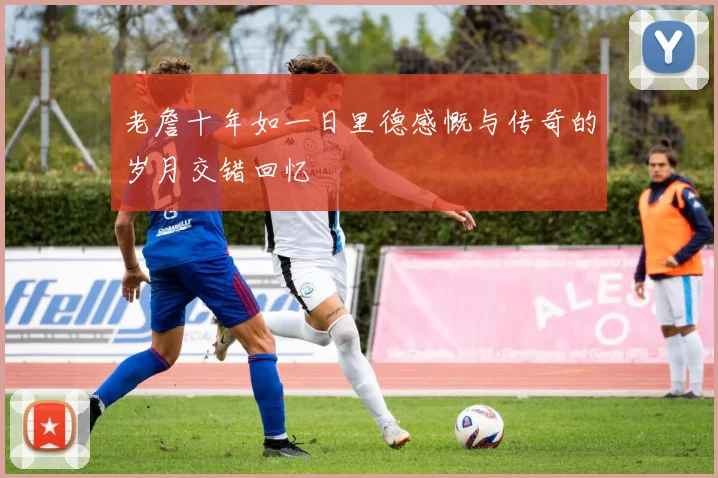老詹十年如一日里德感慨与传奇的岁月交错回忆