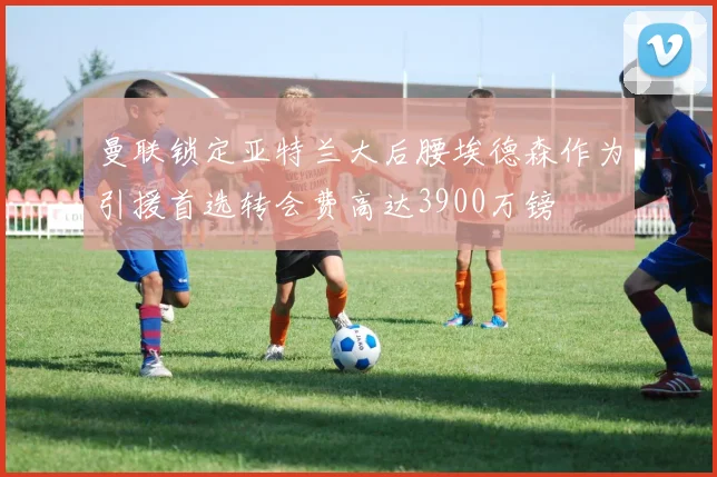 曼联锁定亚特兰大后腰埃德森作为引援首选转会费高达3900万镑
