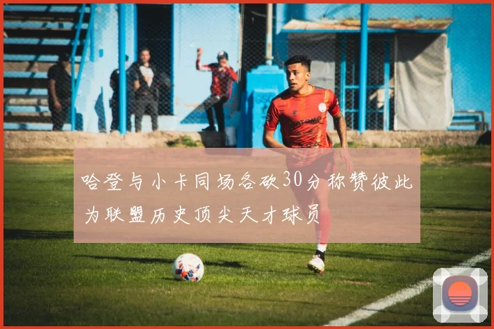 哈登与小卡同场各砍30分称赞彼此为联盟历史顶尖天才球员